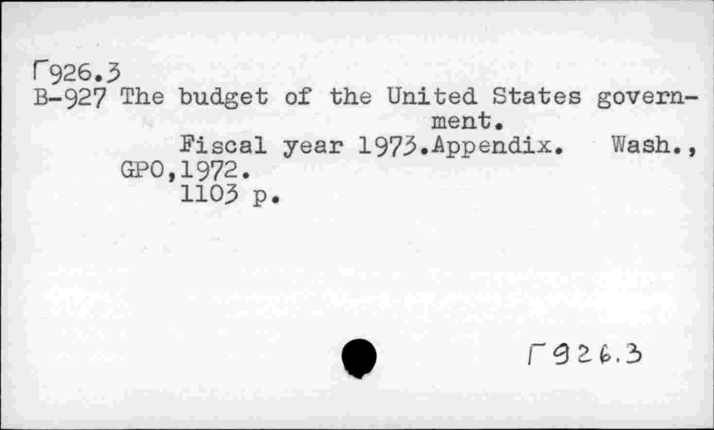 ﻿r 926,3
B-927 The budget of the United States govern ment,
Fiscal year 1973.Appendix,	Wash.
GPO,1972.
1103 p.
